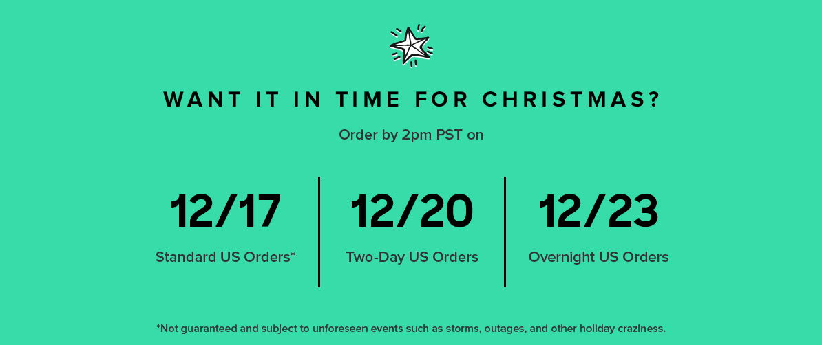 U.S. USPS Standard: 12/19 by 2pm PST to deliver by Christmas Fedex 2Day: 12/20 by 2pm PST to deliver by Christmas Fedex Overnight: 12/23 by 2pm PST to deliver by Christmas Canada 12/5 by 2pm PST to deliver by Christmas