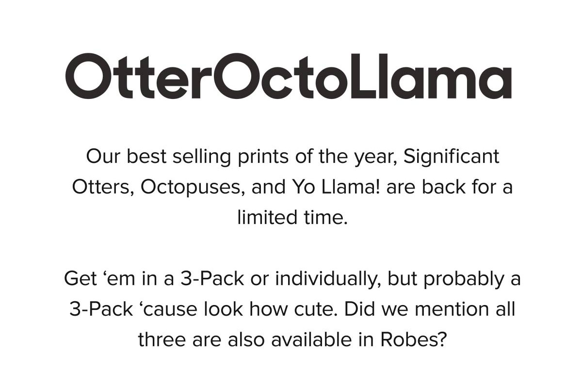 Our best selling prints of the year, Significant Otters, Octopuses, and Yo Llama! are back for a limited time. Get ‘em in a 3-Pack or individually, but probably a 3-Pack ‘cause look how cute. Did we mention all three are also available in Robes?
