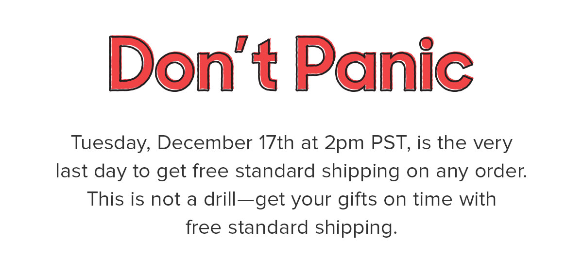 This is the very last day to get free standard shipping on any order. This is not a drill—get your gifts on time, and with free standard shipping. 