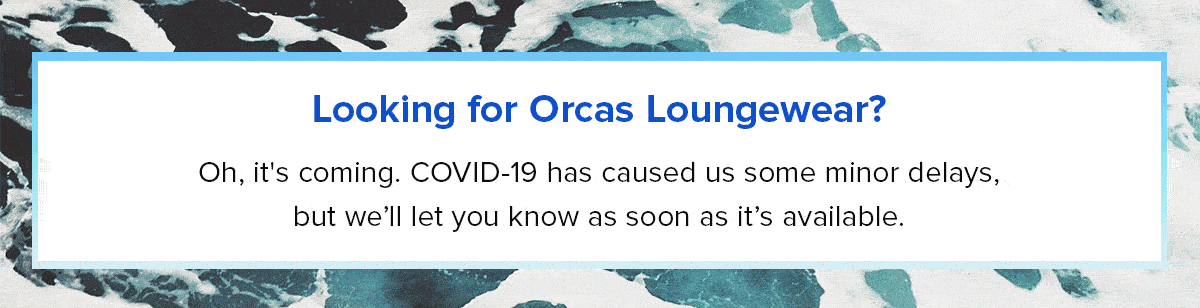  Looking for Orcas Loungewear?
Oh, it’s coming. COVID-19 has caused us some delays, but we’ll let you know as soon as it’s available.
