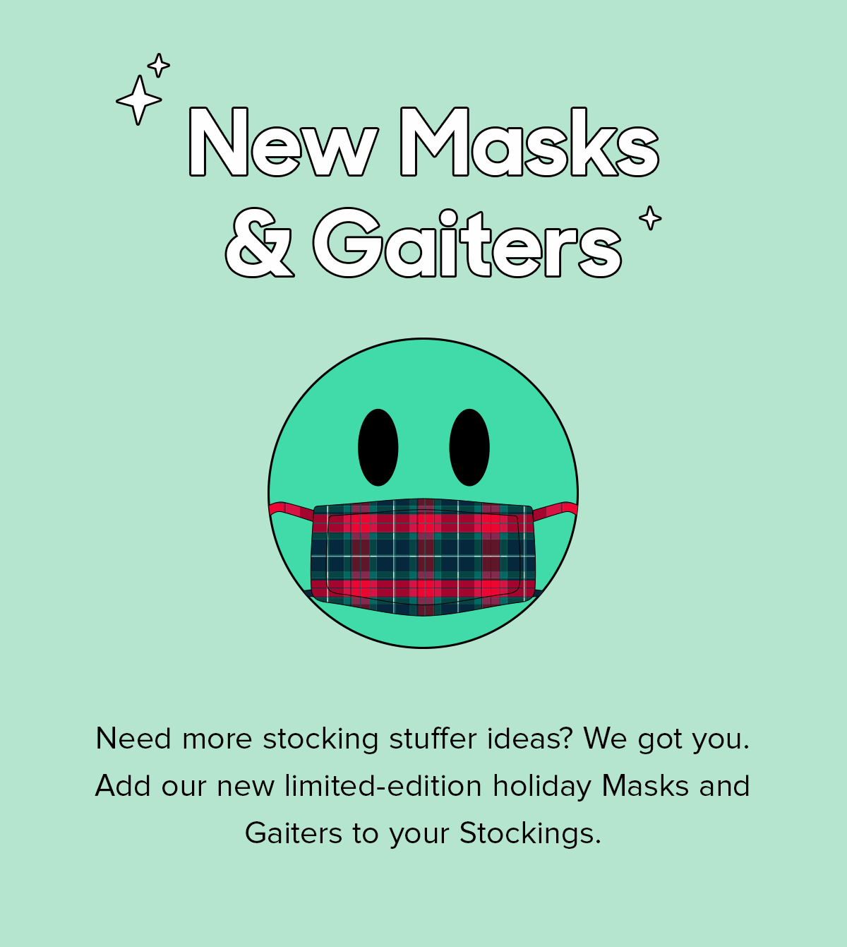 Need more stocking stuffer ideas? We got you. Add our new limited-edition holiday Masks and Gaiters to your Stockings. 