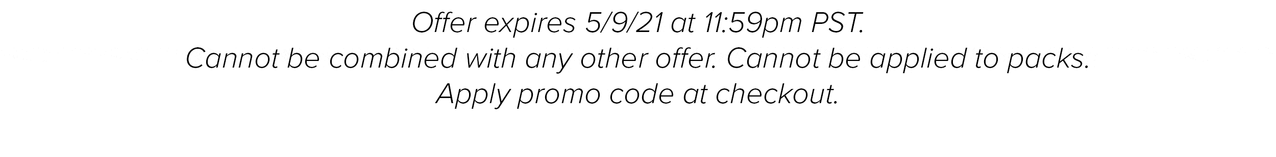 Offer expires 5/9/21 at 11:59pm PST. Cannot be combined with any other offer. Cannot be applied to packs. Apply promo code at checkout.